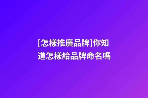 [怎樣推廣品牌]你知道怎樣給品牌命名嗎-第1張-商標起名-玄機派